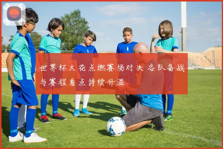 世界杯火花点燃赛场对决 各队备战与赛程看点持续升温