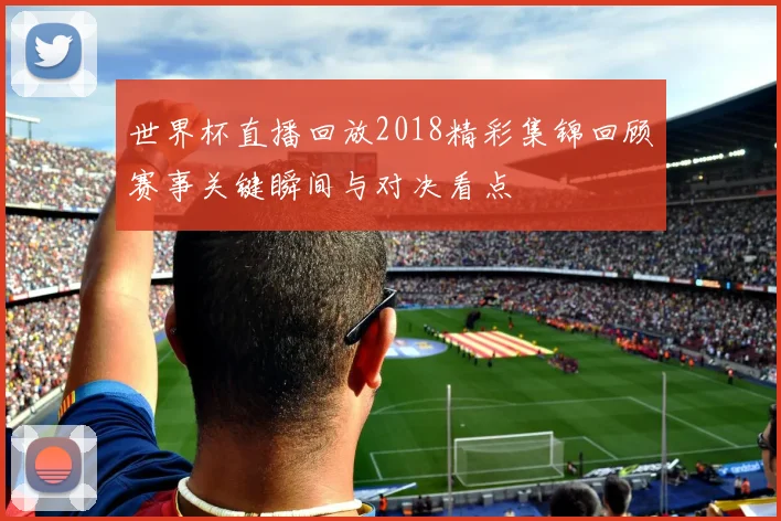 世界杯直播回放2018精彩集锦回顾赛事关键瞬间与对决看点