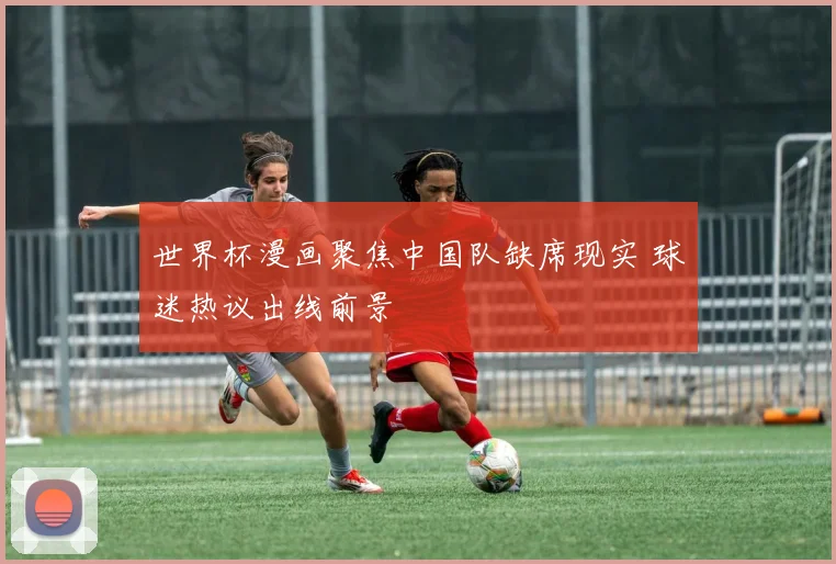 世界杯漫画聚焦中国队缺席现实 球迷热议出线前景