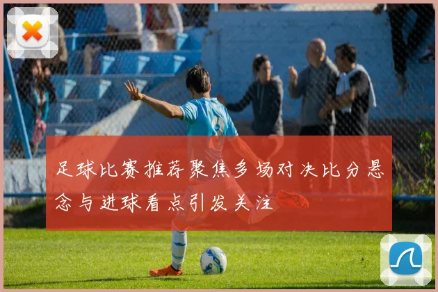 足球比赛推荐聚焦多场对决比分悬念与进球看点引发关注